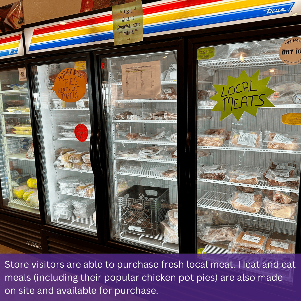 Store visitors are able to purchase fresh local meat. Heat and eat meals (including their popular chicken pot pies) are also made on site and available for purchase.